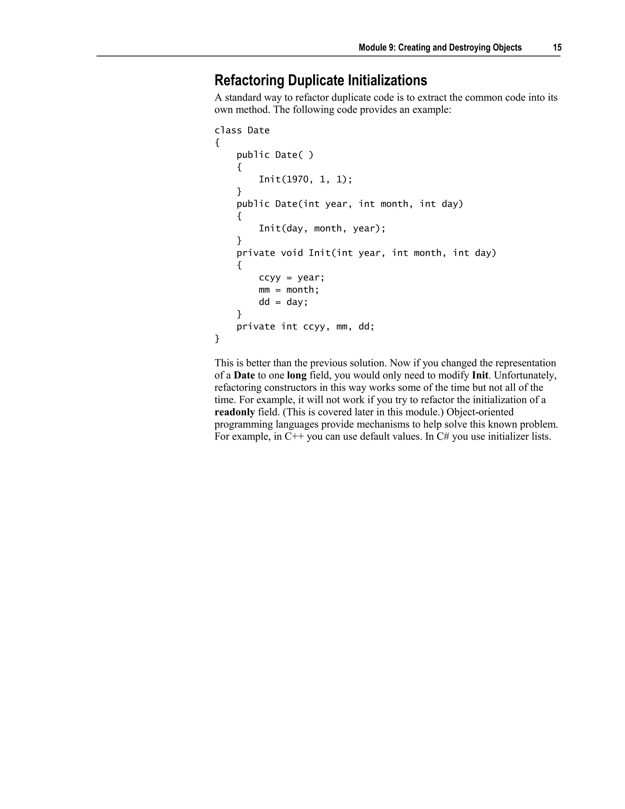Module 9: Creating and Destroying Objects     15


Refactoring Duplicate Initializations
A standard way to refactor duplicate code is to extract the common code into its
own method. The following code provides an example:
class Date
{
    public Date( )
    {
        Init(1970, 1, 1);
    }
    public Date(int year, int month, int day)
    {
        Init(day, month, year);
    }
    private void Init(int year, int month, int day)
    {
        ccyy = year;
        mm = month;
        dd = day;
    }
    private int ccyy, mm, dd;
}

This is better than the previous solution. Now if you changed the representation
of a Date to one long field, you would only need to modify Init. Unfortunately,
refactoring constructors in this way works some of the time but not all of the
time. For example, it will not work if you try to refactor the initialization of a
readonly field. (This is covered later in this module.) Object-oriented
programming languages provide mechanisms to help solve this known problem.
For example, in C++ you can use default values. In C# you use initializer lists.
 