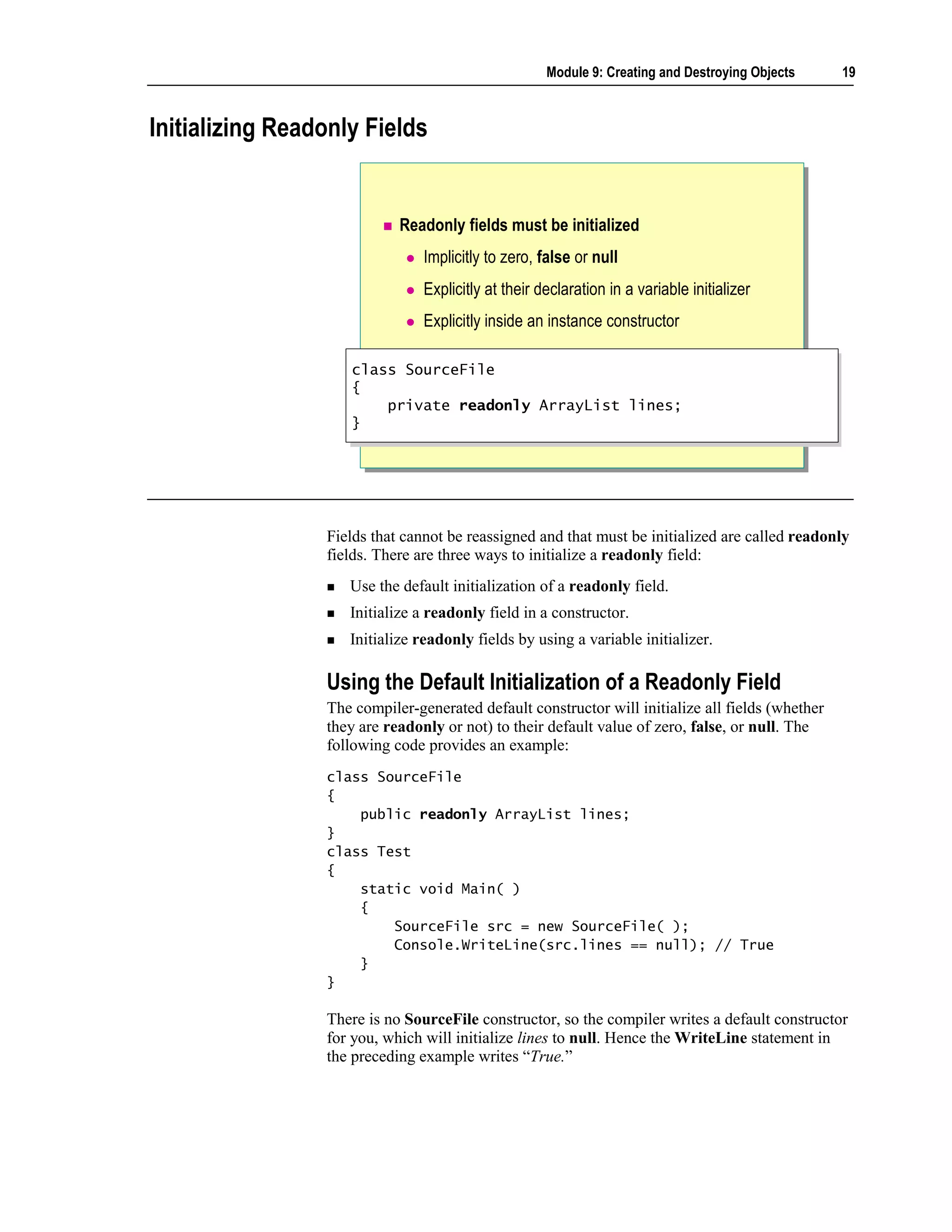 Module 9: Creating and Destroying Objects    19



Initializing Readonly Fields


                            Readonly fields must be initialized
                                Implicitly to zero, false or null
                                Explicitly at their declaration in a variable initializer
                                Explicitly inside an instance constructor

                    class SourceFile
                     class SourceFile
                    {{
                        private readonly ArrayList lines;
                         private readonly ArrayList lines;
                    }}




                 Fields that cannot be reassigned and that must be initialized are called readonly
                 fields. There are three ways to initialize a readonly field:
                    Use the default initialization of a readonly field.
                    Initialize a readonly field in a constructor.
                    Initialize readonly fields by using a variable initializer.

                 Using the Default Initialization of a Readonly Field
                 The compiler-generated default constructor will initialize all fields (whether
                 they are readonly or not) to their default value of zero, false, or null. The
                 following code provides an example:
                 class SourceFile
                 {
                     public readonly ArrayList lines;
                 }
                 class Test
                 {
                     static void Main( )
                     {
                         SourceFile src = new SourceFile( );
                         Console.WriteLine(src.lines == null); // True
                     }
                 }

                 There is no SourceFile constructor, so the compiler writes a default constructor
                 for you, which will initialize lines to null. Hence the WriteLine statement in
                 the preceding example writes “True.”
 