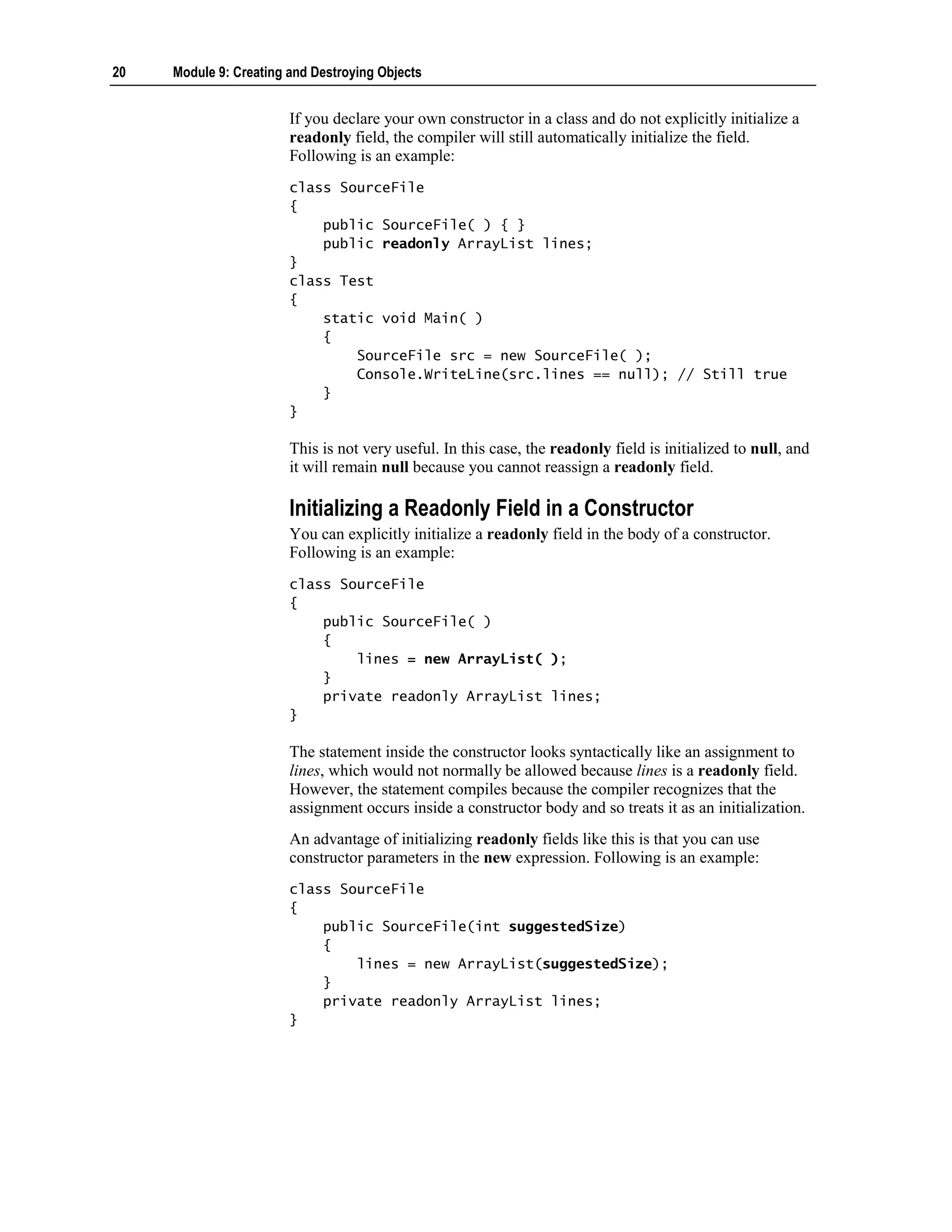 20   Module 9: Creating and Destroying Objects


                        If you declare your own constructor in a class and do not explicitly initialize a
                        readonly field, the compiler will still automatically initialize the field.
                        Following is an example:
                        class SourceFile
                        {
                            public SourceFile( ) { }
                            public readonly ArrayList lines;
                        }
                        class Test
                        {
                            static void Main( )
                            {
                                SourceFile src = new SourceFile( );
                                Console.WriteLine(src.lines == null); // Still true
                            }
                        }

                        This is not very useful. In this case, the readonly field is initialized to null, and
                        it will remain null because you cannot reassign a readonly field.

                        Initializing a Readonly Field in a Constructor
                        You can explicitly initialize a readonly field in the body of a constructor.
                        Following is an example:
                        class SourceFile
                        {
                            public SourceFile( )
                            {
                                lines = new ArrayList( );
                            }
                            private readonly ArrayList lines;
                        }

                        The statement inside the constructor looks syntactically like an assignment to
                        lines, which would not normally be allowed because lines is a readonly field.
                        However, the statement compiles because the compiler recognizes that the
                        assignment occurs inside a constructor body and so treats it as an initialization.
                        An advantage of initializing readonly fields like this is that you can use
                        constructor parameters in the new expression. Following is an example:
                        class SourceFile
                        {
                            public SourceFile(int suggestedSize)
                            {
                                lines = new ArrayList(suggestedSize);
                            }
                            private readonly ArrayList lines;
                        }
 