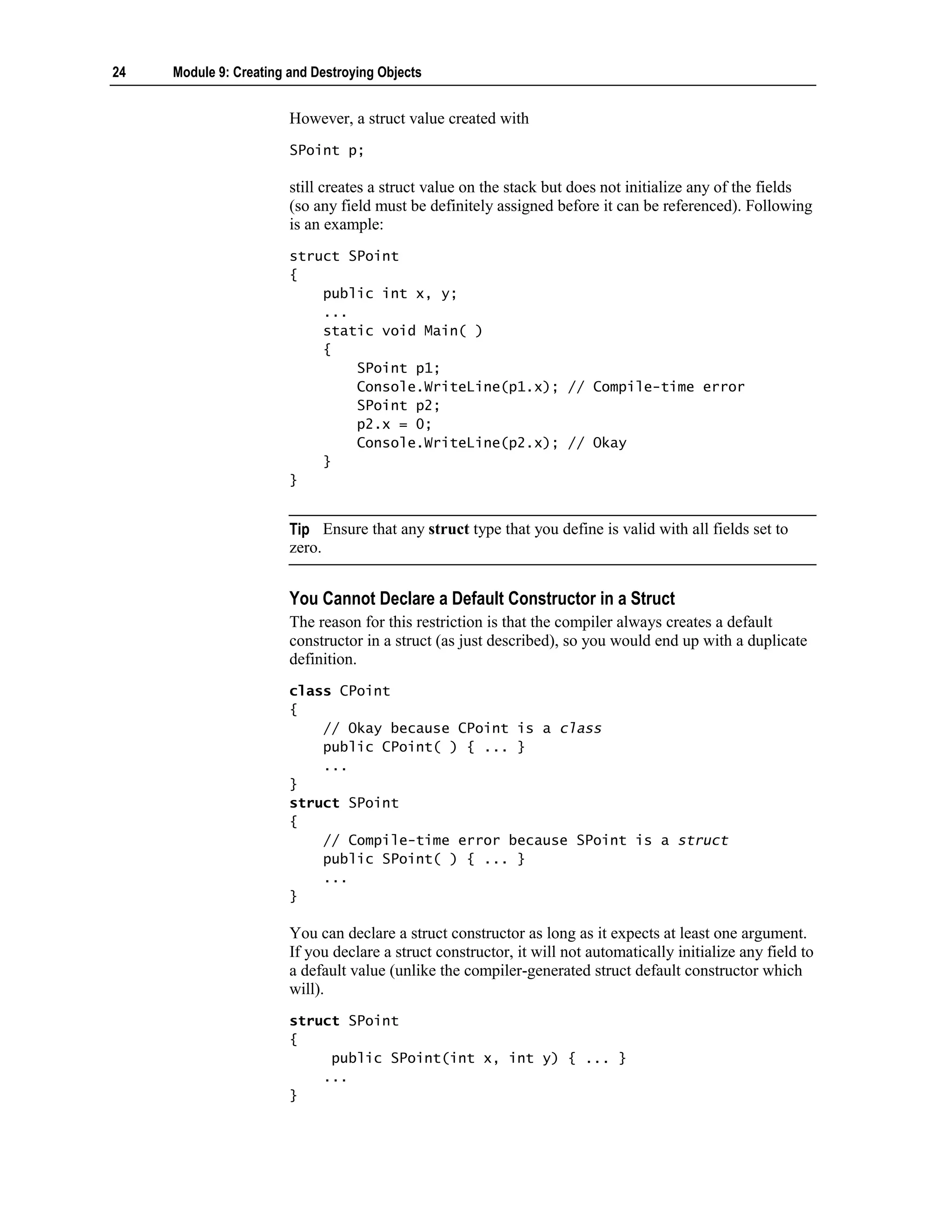 24   Module 9: Creating and Destroying Objects


                        However, a struct value created with
                        SPoint p;

                        still creates a struct value on the stack but does not initialize any of the fields
                        (so any field must be definitely assigned before it can be referenced). Following
                        is an example:
                        struct SPoint
                        {
                            public int x, y;
                            ...
                            static void Main( )
                            {
                                SPoint p1;
                                Console.WriteLine(p1.x); // Compile-time error
                                SPoint p2;
                                p2.x = 0;
                                Console.WriteLine(p2.x); // Okay
                            }
                        }


                        Tip Ensure that any struct type that you define is valid with all fields set to
                        zero.


                        You Cannot Declare a Default Constructor in a Struct
                        The reason for this restriction is that the compiler always creates a default
                        constructor in a struct (as just described), so you would end up with a duplicate
                        definition.
                        class CPoint
                        {
                            // Okay because CPoint is a class
                            public CPoint( ) { ... }
                            ...
                        }
                        struct SPoint
                        {
                            // Compile-time error because SPoint is a struct
                            public SPoint( ) { ... }
                            ...
                        }

                        You can declare a struct constructor as long as it expects at least one argument.
                        If you declare a struct constructor, it will not automatically initialize any field to
                        a default value (unlike the compiler-generated struct default constructor which
                        will).
                        struct SPoint
                        {
                             public SPoint(int x, int y) { ... }
                            ...
                        }
 