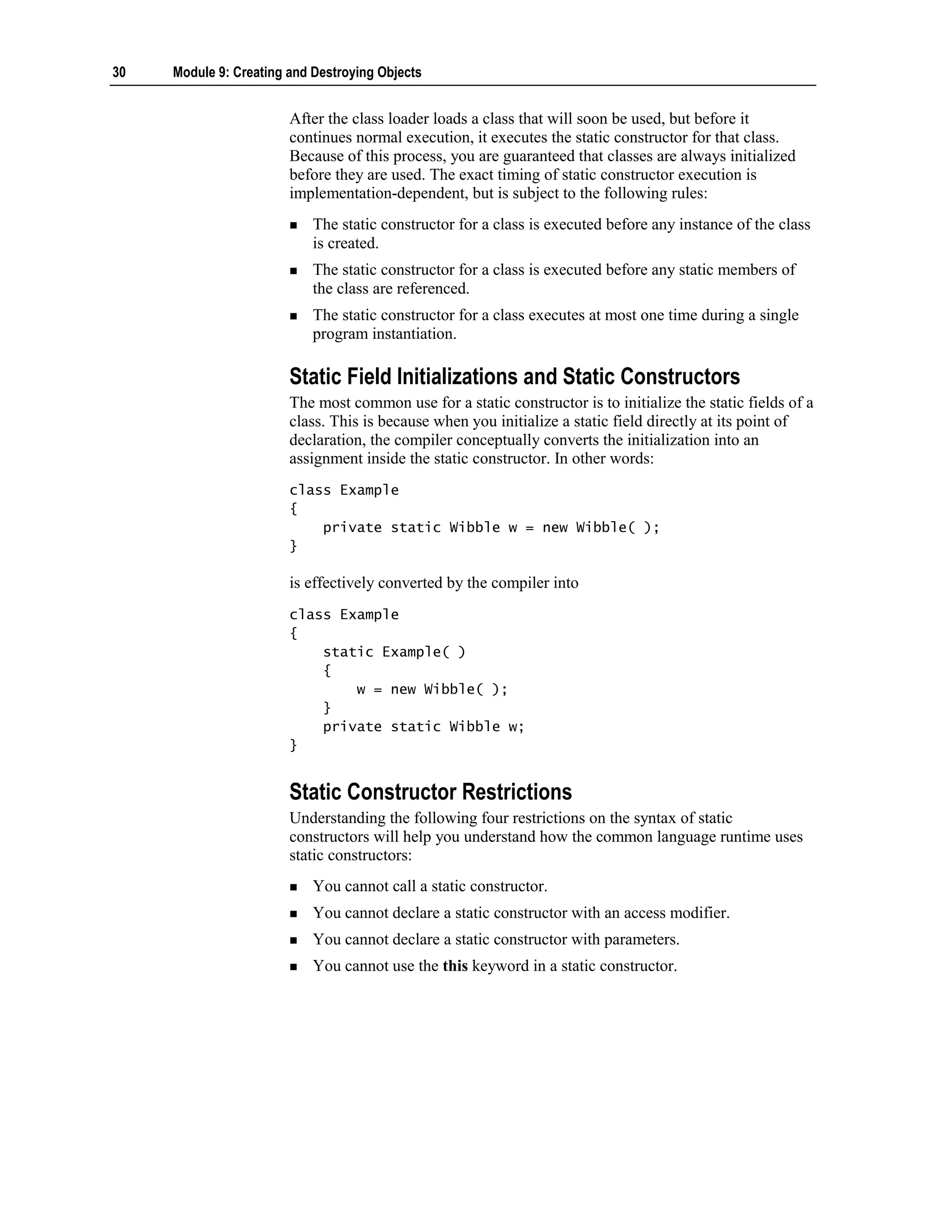 30   Module 9: Creating and Destroying Objects


                        After the class loader loads a class that will soon be used, but before it
                        continues normal execution, it executes the static constructor for that class.
                        Because of this process, you are guaranteed that classes are always initialized
                        before they are used. The exact timing of static constructor execution is
                        implementation-dependent, but is subject to the following rules:
                            The static constructor for a class is executed before any instance of the class
                            is created.
                            The static constructor for a class is executed before any static members of
                            the class are referenced.
                            The static constructor for a class executes at most one time during a single
                            program instantiation.

                        Static Field Initializations and Static Constructors
                        The most common use for a static constructor is to initialize the static fields of a
                        class. This is because when you initialize a static field directly at its point of
                        declaration, the compiler conceptually converts the initialization into an
                        assignment inside the static constructor. In other words:
                        class Example
                        {
                            private static Wibble w = new Wibble( );
                        }

                        is effectively converted by the compiler into
                        class Example
                        {
                            static Example( )
                            {
                                w = new Wibble( );
                            }
                            private static Wibble w;
                        }


                        Static Constructor Restrictions
                        Understanding the following four restrictions on the syntax of static
                        constructors will help you understand how the common language runtime uses
                        static constructors:
                            You cannot call a static constructor.
                            You cannot declare a static constructor with an access modifier.
                            You cannot declare a static constructor with parameters.
                            You cannot use the this keyword in a static constructor.
 