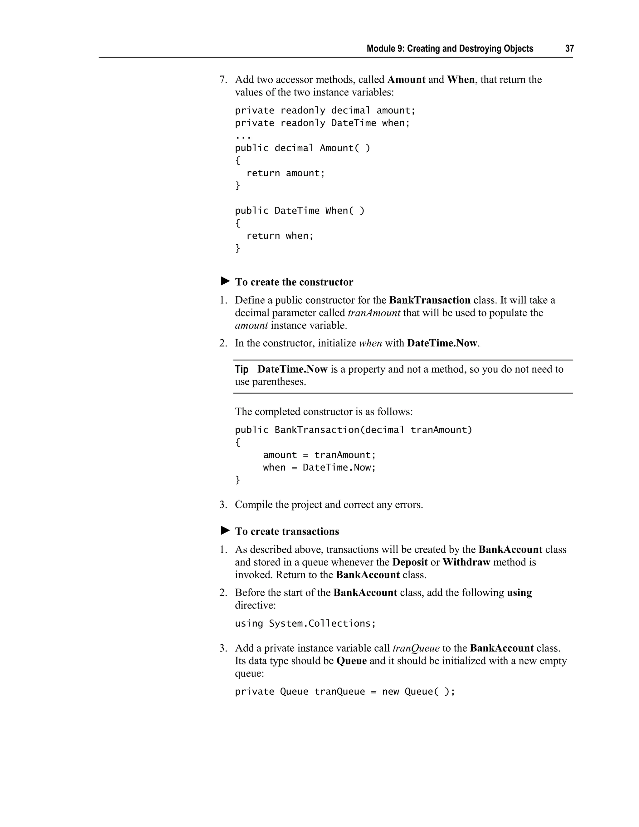 Module 9: Creating and Destroying Objects     37


7. Add two accessor methods, called Amount and When, that return the
   values of the two instance variables:
   private readonly decimal amount;
   private readonly DateTime when;
   ...
   public decimal Amount( )
   {
     return amount;
   }

   public DateTime When( )
   {
     return when;
   }


   To create the constructor
1. Define a public constructor for the BankTransaction class. It will take a
   decimal parameter called tranAmount that will be used to populate the
   amount instance variable.
2. In the constructor, initialize when with DateTime.Now.

   Tip DateTime.Now is a property and not a method, so you do not need to
   use parentheses.

   The completed constructor is as follows:
   public BankTransaction(decimal tranAmount)
   {
        amount = tranAmount;
        when = DateTime.Now;
   }

3. Compile the project and correct any errors.

   To create transactions
1. As described above, transactions will be created by the BankAccount class
   and stored in a queue whenever the Deposit or Withdraw method is
   invoked. Return to the BankAccount class.
2. Before the start of the BankAccount class, add the following using
   directive:
   using System.Collections;

3. Add a private instance variable call tranQueue to the BankAccount class.
   Its data type should be Queue and it should be initialized with a new empty
   queue:
   private Queue tranQueue = new Queue( );
 