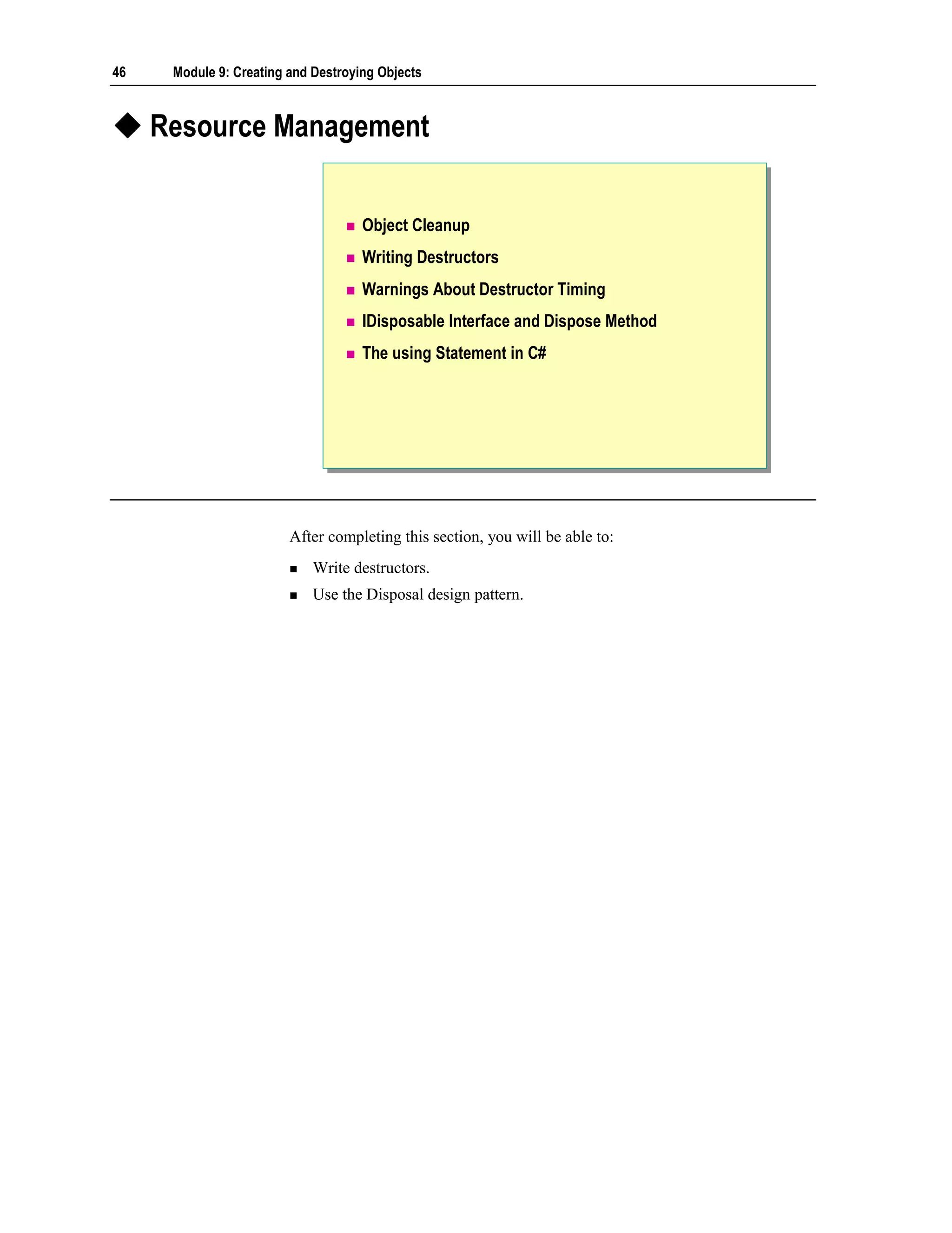 46    Module 9: Creating and Destroying Objects



     Resource Management


                                     Object Cleanup
                                     Writing Destructors
                                     Warnings About Destructor Timing
                                     IDisposable Interface and Dispose Method
                                     The using Statement in C#




                         After completing this section, you will be able to:
                             Write destructors.
                             Use the Disposal design pattern.
 