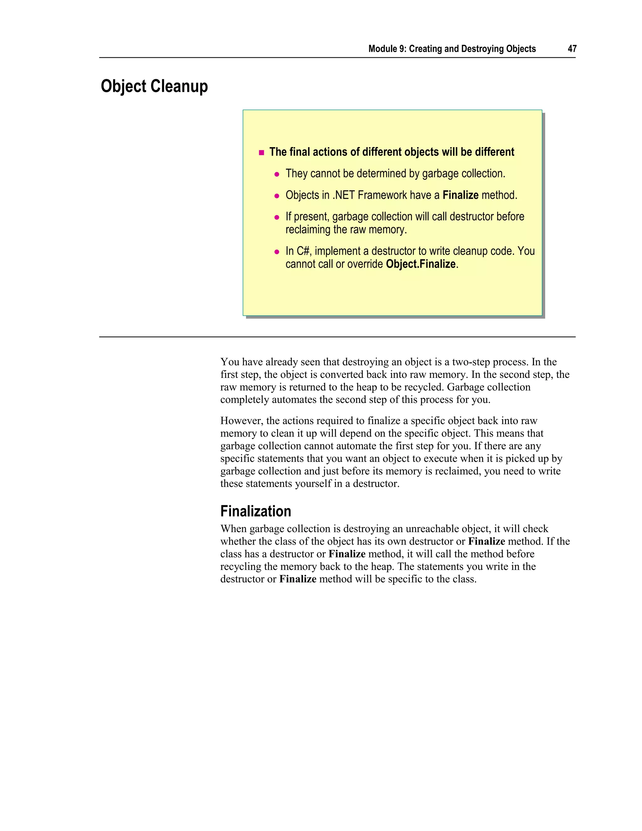 Module 9: Creating and Destroying Objects     47



Object Cleanup


                            The final actions of different objects will be different
                                They cannot be determined by garbage collection.
                                Objects in .NET Framework have a Finalize method.
                                If present, garbage collection will call destructor before
                                reclaiming the raw memory.
                                In C#, implement a destructor to write cleanup code. You
                                cannot call or override Object.Finalize.




                 You have already seen that destroying an object is a two-step process. In the
                 first step, the object is converted back into raw memory. In the second step, the
                 raw memory is returned to the heap to be recycled. Garbage collection
                 completely automates the second step of this process for you.
                 However, the actions required to finalize a specific object back into raw
                 memory to clean it up will depend on the specific object. This means that
                 garbage collection cannot automate the first step for you. If there are any
                 specific statements that you want an object to execute when it is picked up by
                 garbage collection and just before its memory is reclaimed, you need to write
                 these statements yourself in a destructor.

                 Finalization
                 When garbage collection is destroying an unreachable object, it will check
                 whether the class of the object has its own destructor or Finalize method. If the
                 class has a destructor or Finalize method, it will call the method before
                 recycling the memory back to the heap. The statements you write in the
                 destructor or Finalize method will be specific to the class.
 