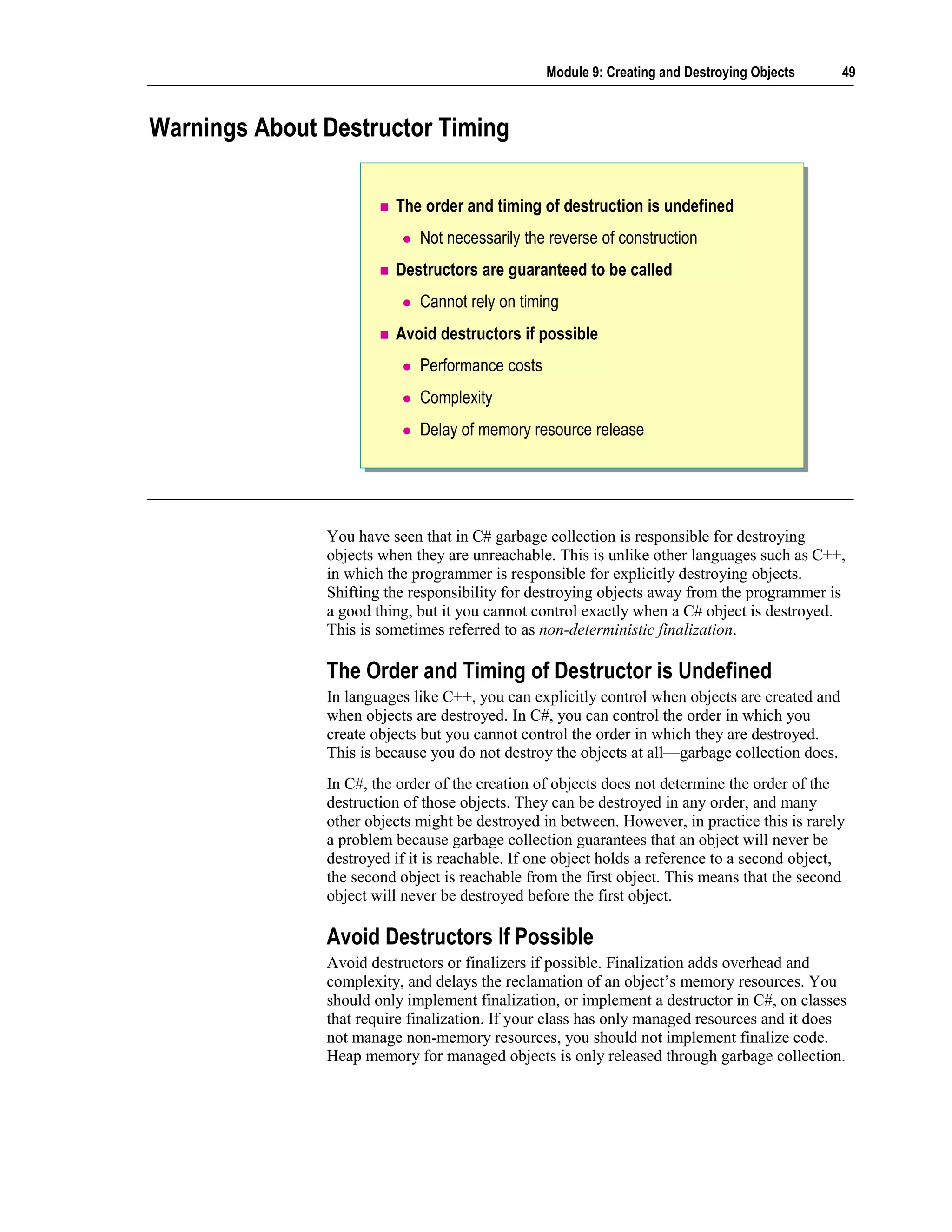 Module 9: Creating and Destroying Objects      49



Warnings About Destructor Timing

                         The order and timing of destruction is undefined
                             Not necessarily the reverse of construction
                         Destructors are guaranteed to be called
                             Cannot rely on timing
                         Avoid destructors if possible
                             Performance costs
                             Complexity
                             Delay of memory resource release




               You have seen that in C# garbage collection is responsible for destroying
               objects when they are unreachable. This is unlike other languages such as C++,
               in which the programmer is responsible for explicitly destroying objects.
               Shifting the responsibility for destroying objects away from the programmer is
               a good thing, but it you cannot control exactly when a C# object is destroyed.
               This is sometimes referred to as non-deterministic finalization.

               The Order and Timing of Destructor is Undefined
               In languages like C++, you can explicitly control when objects are created and
               when objects are destroyed. In C#, you can control the order in which you
               create objects but you cannot control the order in which they are destroyed.
               This is because you do not destroy the objects at all—garbage collection does.
               In C#, the order of the creation of objects does not determine the order of the
               destruction of those objects. They can be destroyed in any order, and many
               other objects might be destroyed in between. However, in practice this is rarely
               a problem because garbage collection guarantees that an object will never be
               destroyed if it is reachable. If one object holds a reference to a second object,
               the second object is reachable from the first object. This means that the second
               object will never be destroyed before the first object.

               Avoid Destructors If Possible
               Avoid destructors or finalizers if possible. Finalization adds overhead and
               complexity, and delays the reclamation of an object’s memory resources. You
               should only implement finalization, or implement a destructor in C#, on classes
               that require finalization. If your class has only managed resources and it does
               not manage non-memory resources, you should not implement finalize code.
               Heap memory for managed objects is only released through garbage collection.
 