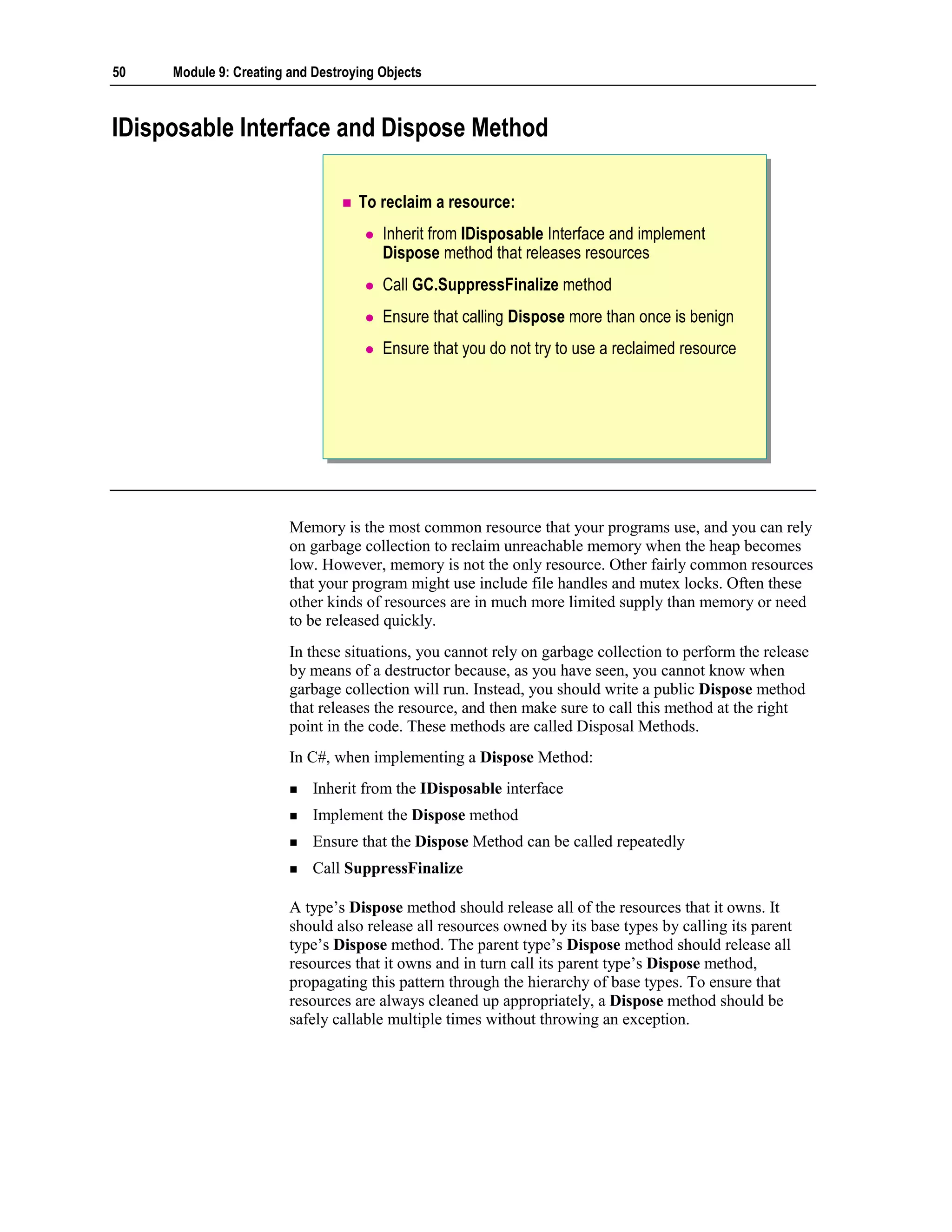 50   Module 9: Creating and Destroying Objects



IDisposable Interface and Dispose Method

                                   To reclaim a resource:
                                       Inherit from IDisposable Interface and implement
                                       Dispose method that releases resources
                                       Call GC.SuppressFinalize method
                                       Ensure that calling Dispose more than once is benign
                                       Ensure that you do not try to use a reclaimed resource




                        Memory is the most common resource that your programs use, and you can rely
                        on garbage collection to reclaim unreachable memory when the heap becomes
                        low. However, memory is not the only resource. Other fairly common resources
                        that your program might use include file handles and mutex locks. Often these
                        other kinds of resources are in much more limited supply than memory or need
                        to be released quickly.
                        In these situations, you cannot rely on garbage collection to perform the release
                        by means of a destructor because, as you have seen, you cannot know when
                        garbage collection will run. Instead, you should write a public Dispose method
                        that releases the resource, and then make sure to call this method at the right
                        point in the code. These methods are called Disposal Methods.
                        In C#, when implementing a Dispose Method:
                            Inherit from the IDisposable interface
                            Implement the Dispose method
                            Ensure that the Dispose Method can be called repeatedly
                            Call SuppressFinalize

                        A type’s Dispose method should release all of the resources that it owns. It
                        should also release all resources owned by its base types by calling its parent
                        type’s Dispose method. The parent type’s Dispose method should release all
                        resources that it owns and in turn call its parent type’s Dispose method,
                        propagating this pattern through the hierarchy of base types. To ensure that
                        resources are always cleaned up appropriately, a Dispose method should be
                        safely callable multiple times without throwing an exception.
 