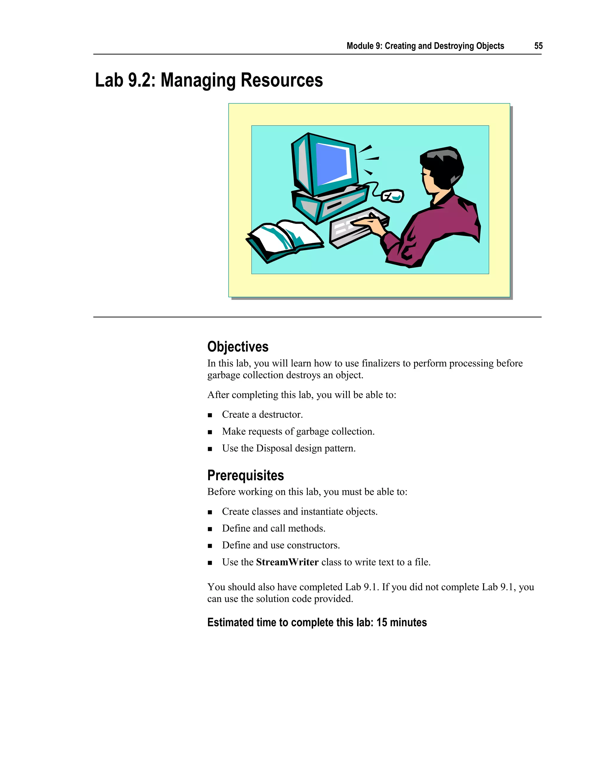 Module 9: Creating and Destroying Objects      55



Lab 9.2: Managing Resources




             Objectives
             In this lab, you will learn how to use finalizers to perform processing before
             garbage collection destroys an object.
             After completing this lab, you will be able to:
                Create a destructor.
                Make requests of garbage collection.
                Use the Disposal design pattern.

             Prerequisites
             Before working on this lab, you must be able to:
                Create classes and instantiate objects.
                Define and call methods.
                Define and use constructors.
                Use the StreamWriter class to write text to a file.

             You should also have completed Lab 9.1. If you did not complete Lab 9.1, you
             can use the solution code provided.

             Estimated time to complete this lab: 15 minutes
 