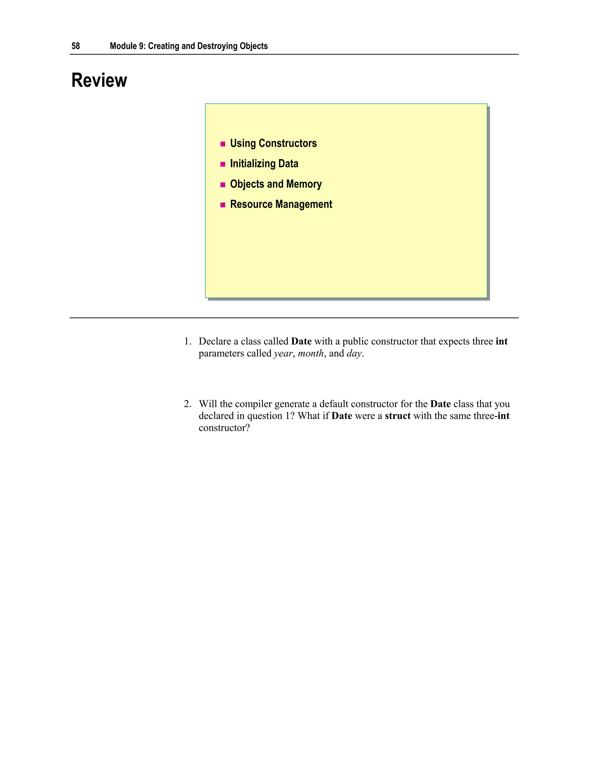 58   Module 9: Creating and Destroying Objects



Review


                                    Using Constructors
                                    Initializing Data
                                    Objects and Memory
                                    Resource Management




                        1. Declare a class called Date with a public constructor that expects three int
                           parameters called year, month, and day.



                        2. Will the compiler generate a default constructor for the Date class that you
                           declared in question 1? What if Date were a struct with the same three-int
                           constructor?
 