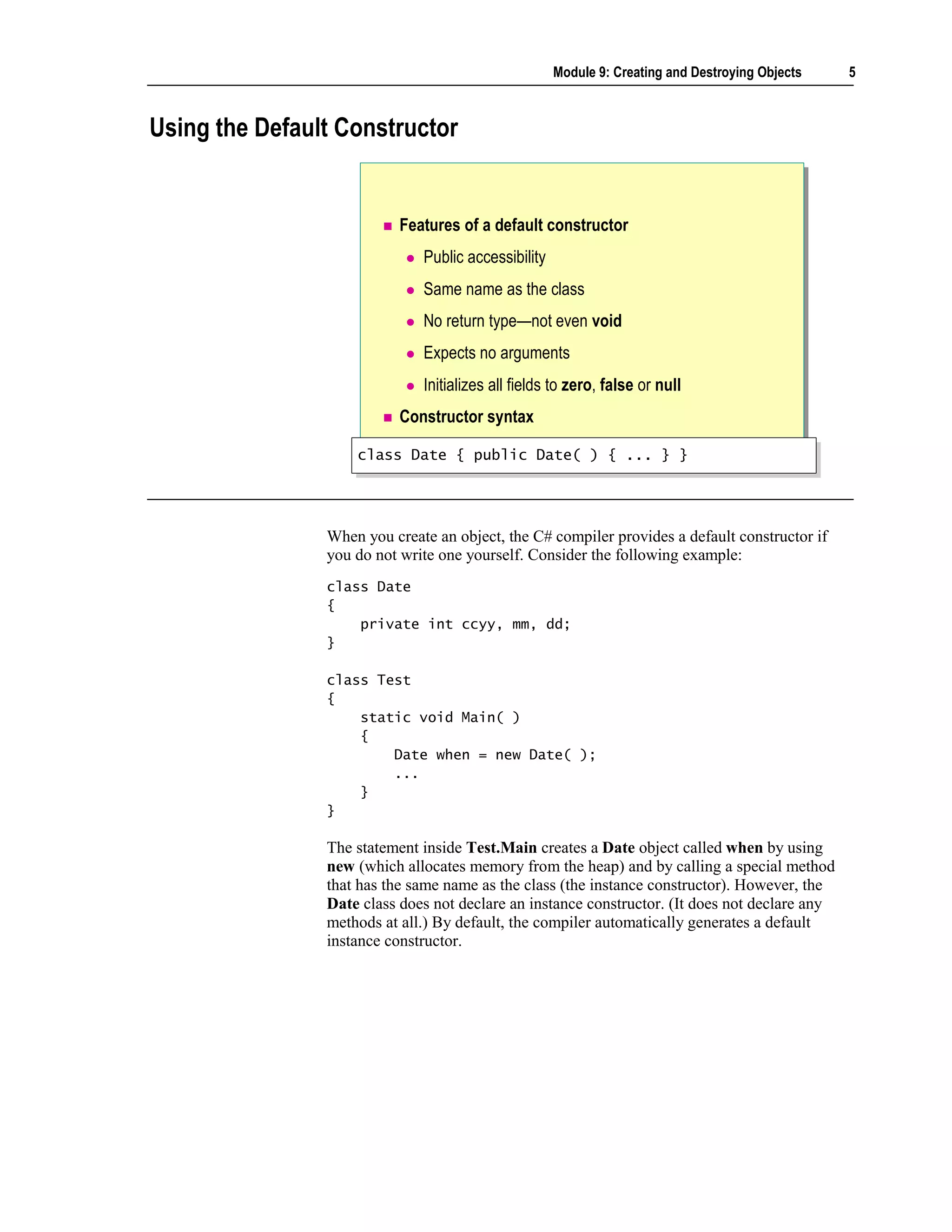 Module 9: Creating and Destroying Objects   5



Using the Default Constructor


                           Features of a default constructor
                              Public accessibility
                              Same name as the class
                              No return type—not even void
                              Expects no arguments
                              Initializes all fields to zero, false or null
                           Constructor syntax

                    class Date { public Date( ) { ... } }
                    class Date { public Date( ) { ... } }




                When you create an object, the C# compiler provides a default constructor if
                you do not write one yourself. Consider the following example:
                class Date
                {
                    private int ccyy, mm, dd;
                }

                class Test
                {
                    static void Main( )
                    {
                        Date when = new Date( );
                        ...
                    }
                }

                The statement inside Test.Main creates a Date object called when by using
                new (which allocates memory from the heap) and by calling a special method
                that has the same name as the class (the instance constructor). However, the
                Date class does not declare an instance constructor. (It does not declare any
                methods at all.) By default, the compiler automatically generates a default
                instance constructor.
 