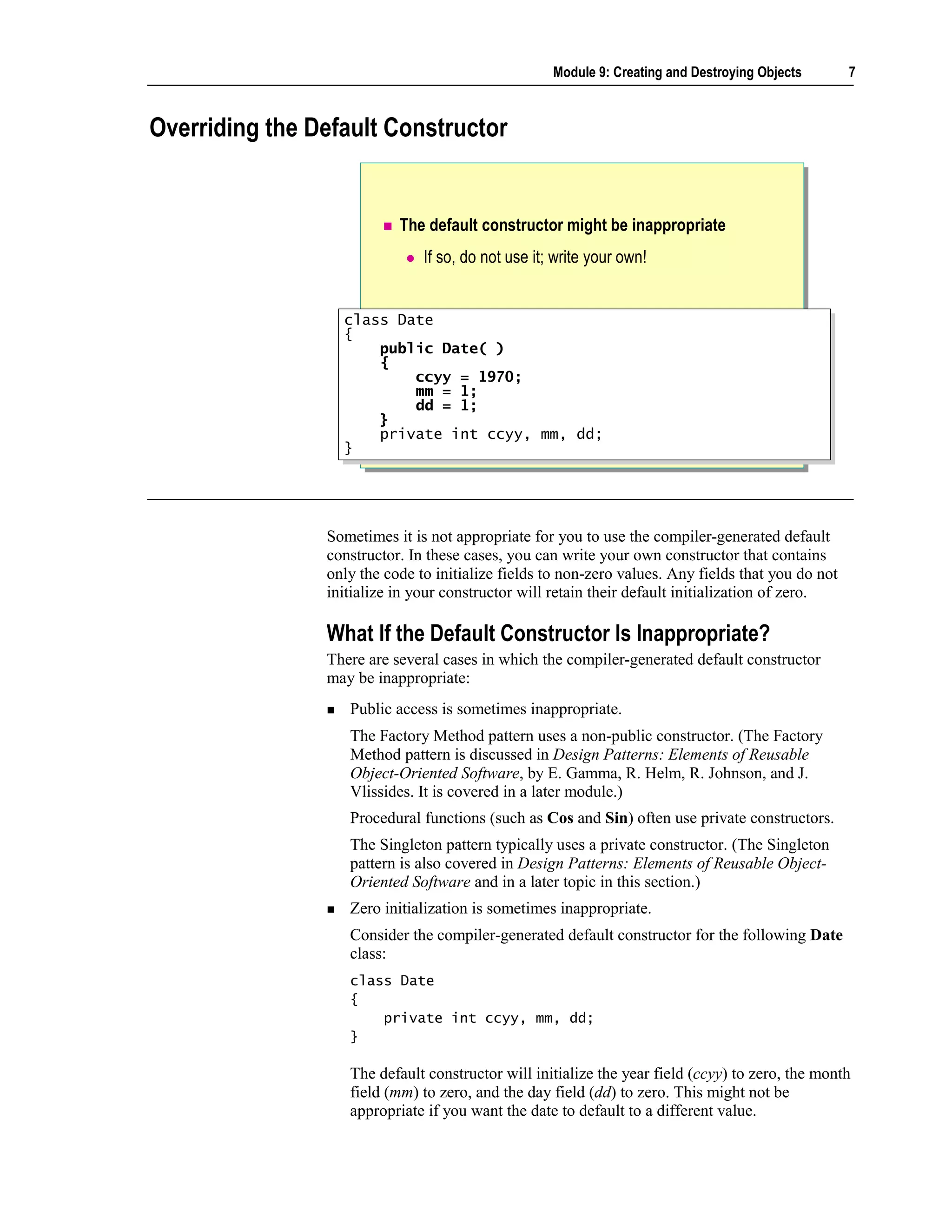 Module 9: Creating and Destroying Objects       7



Overriding the Default Constructor


                           The default constructor might be inappropriate
                               If so, do not use it; write your own!


                  class Date
                   class Date
                  {{
                       public Date( )
                       public Date( )
                       {
                       {
                           ccyy = 1970;
                           ccyy = 1970;
                           mm = 1;
                           mm = 1;
                           dd = 1;
                           dd = 1;
                       }
                       }
                       private int ccyy, mm, dd;
                       private int ccyy, mm, dd;
                  }}




                Sometimes it is not appropriate for you to use the compiler-generated default
                constructor. In these cases, you can write your own constructor that contains
                only the code to initialize fields to non-zero values. Any fields that you do not
                initialize in your constructor will retain their default initialization of zero.

                What If the Default Constructor Is Inappropriate?
                There are several cases in which the compiler-generated default constructor
                may be inappropriate:
                   Public access is sometimes inappropriate.
                   The Factory Method pattern uses a non-public constructor. (The Factory
                   Method pattern is discussed in Design Patterns: Elements of Reusable
                   Object-Oriented Software, by E. Gamma, R. Helm, R. Johnson, and J.
                   Vlissides. It is covered in a later module.)
                   Procedural functions (such as Cos and Sin) often use private constructors.
                   The Singleton pattern typically uses a private constructor. (The Singleton
                   pattern is also covered in Design Patterns: Elements of Reusable Object-
                   Oriented Software and in a later topic in this section.)
                   Zero initialization is sometimes inappropriate.
                   Consider the compiler-generated default constructor for the following Date
                   class:
                   class Date
                   {
                       private int ccyy, mm, dd;
                   }

                   The default constructor will initialize the year field (ccyy) to zero, the month
                   field (mm) to zero, and the day field (dd) to zero. This might not be
                   appropriate if you want the date to default to a different value.
 