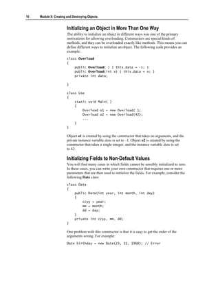 10   Module 9: Creating and Destroying Objects


                        Initializing an Object in More Than One Way
                        The ability to initialize an object in different ways was one of the primary
                        motivations for allowing overloading. Constructors are special kinds of
                        methods, and they can be overloaded exactly like methods. This means you can
                        define different ways to initialize an object. The following code provides an
                        example:
                        class Overload
                        {
                            public Overload( ) { this.data = -1; }
                            public Overload(int x) { this.data = x; }
                            private int data;

                        }

                        class Use
                        {
                            static void Main( )
                            {
                                Overload o1 = new Overload( );
                                Overload o2 = new Overload(42);
                                ...
                            }
                        }

                        Object o1 is created by using the constructor that takes no arguments, and the
                        private instance variable data is set to –1. Object o2 is created by using the
                        constructor that takes a single integer, and the instance variable data is set
                        to 42.

                        Initializing Fields to Non-Default Values
                        You will find many cases in which fields cannot be sensibly initialized to zero.
                        In these cases, you can write your own constructor that requires one or more
                        parameters that are then used to initialize the fields. For example, consider the
                        following Date class:
                        class Date
                        {
                            public Date(int year, int month, int day)
                            {
                                ccyy = year;
                                mm = month;
                                dd = day;
                            }
                            private int ccyy, mm, dd;
                        }

                        One problem with this constructor is that it is easy to get the order of the
                        arguments wrong. For example:
                        Date birthday = new Date(23, 11, 1968); // Error
 