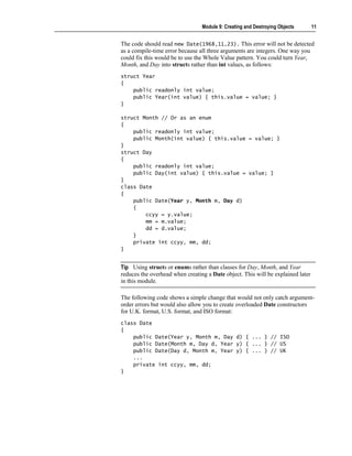 Module 9: Creating and Destroying Objects       11


The code should read new Date(1968,11,23). This error will not be detected
as a compile-time error because all three arguments are integers. One way you
could fix this would be to use the Whole Value pattern. You could turn Year,
Month, and Day into structs rather than int values, as follows:
struct Year
{
    public readonly int value;
    public Year(int value) { this.value = value; }
}

struct Month // Or as an enum
{
    public readonly int value;
    public Month(int value) { this.value = value; }
}
struct Day
{
    public readonly int value;
    public Day(int value) { this.value = value; }
}
class Date
{
    public Date(Year y, Month m, Day d)
    {
        ccyy = y.value;
        mm = m.value;
        dd = d.value;
    }
    private int ccyy, mm, dd;
}


Tip Using structs or enums rather than classes for Day, Month, and Year
reduces the overhead when creating a Date object. This will be explained later
in this module.

The following code shows a simple change that would not only catch argument-
order errors but would also allow you to create overloaded Date constructors
for U.K. format, U.S. format, and ISO format:
class Date
{
    public Date(Year y, Month m, Day d) { ... } // ISO
    public Date(Month m, Day d, Year y) { ... } // US
    public Date(Day d, Month m, Year y) { ... } // UK
    ...
    private int ccyy, mm, dd;
}
 