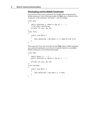 12   Module 9: Creating and Destroying Objects


                        Overloading and the Default Constructor
                        If you declare a class with a constructor, the compiler does not generate the
                        default constructor. In the following example, the Date class is declared with a
                        constructor, so the expression new Date( ) will not compile:
                        class Date
                        {
                            public Date(Year y, Month m, Day d) { ... }
                            // No other constructor
                            private int ccyy, mm, dd;
                        }
                        class Fails
                        {
                            static void Main( )
                            {
                                Date defaulted = new Date( ); // Compile-time error
                            }
                        }

                        This means that if you want to be able to create Date objects without supplying
                        any constructor arguments, you will need to explicitly declare an overloaded
                        default constructor, as in the following example:
                        class Date
                        {
                            public Date( ) { ... }
                            public Date(Year y, Month m, Day d) { ... }
                            ...
                            private int ccyy, mm, dd;
                        }
                        class Succeeds
                        {
                            static void Main( )
                            {
                                Date defaulted = new Date( ); // Okay
                            }
                        }
 