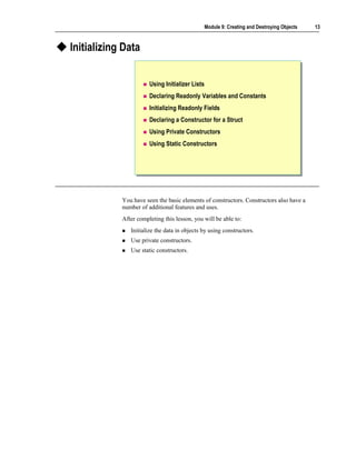 Module 9: Creating and Destroying Objects   13



Initializing Data


                       Using Initializer Lists
                       Declaring Readonly Variables and Constants
                       Initializing Readonly Fields
                       Declaring a Constructor for a Struct
                       Using Private Constructors
                       Using Static Constructors




            You have seen the basic elements of constructors. Constructors also have a
            number of additional features and uses.
            After completing this lesson, you will be able to:
               Initialize the data in objects by using constructors.
               Use private constructors.
               Use static constructors.
 