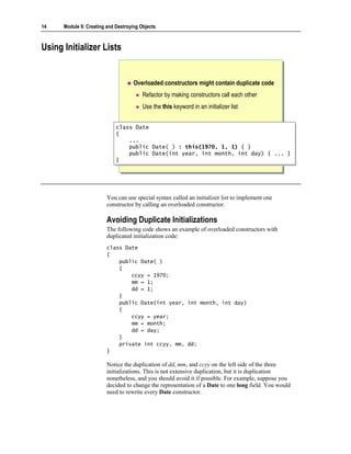 14    Module 9: Creating and Destroying Objects



Using Initializer Lists


                                     Overloaded constructors might contain duplicate code
                                         Refactor by making constructors call each other
                                         Use the this keyword in an initializer list


                             class Date
                              class Date
                             {{
                                 ...
                                  ...
                                 public
                                  public     Date( ) : this(1970, 1, 1) { }
                                             Date( ) : this(1970, 1, 1) { }
                                 public
                                  public     Date(int year, int month, int day) { ... }
                                             Date(int year, int month, int day) { ... }
                             }}




                         You can use special syntax called an initializer list to implement one
                         constructor by calling an overloaded constructor.

                         Avoiding Duplicate Initializations
                         The following code shows an example of overloaded constructors with
                         duplicated initialization code:
                         class Date
                         {
                             public Date( )
                             {
                                 ccyy = 1970;
                                 mm = 1;
                                 dd = 1;
                             }
                             public Date(int year, int month, int day)
                             {
                                 ccyy = year;
                                 mm = month;
                                 dd = day;
                             }
                             private int ccyy, mm, dd;
                         }

                         Notice the duplication of dd, mm, and ccyy on the left side of the three
                         initializations. This is not extensive duplication, but it is duplication
                         nonetheless, and you should avoid it if possible. For example, suppose you
                         decided to change the representation of a Date to one long field. You would
                         need to rewrite every Date constructor.
 