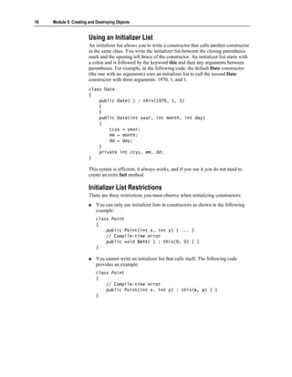16   Module 9: Creating and Destroying Objects


                        Using an Initializer List
                        An initializer list allows you to write a constructor that calls another constructor
                        in the same class. You write the initializer list between the closing parenthesis
                        mark and the opening left brace of the constructor. An initializer list starts with
                        a colon and is followed by the keyword this and then any arguments between
                        parentheses. For example, in the following code, the default Date constructor
                        (the one with no arguments) uses an initializer list to call the second Date
                        constructor with three arguments: 1970, 1, and 1.
                        class Date
                        {
                            public Date( ) : this(1970, 1, 1)
                            {
                            }
                            public Date(int year, int month, int day)
                            {
                                ccyy = year;
                                mm = month;
                                dd = day;
                            }
                            private int ccyy, mm, dd;
                        }

                        This syntax is efficient, it always works, and if you use it you do not need to
                        create an extra Init method.

                        Initializer List Restrictions
                        There are three restrictions you must observe when initializing constructors:
                            You can only use initializer lists in constructors as shown in the following
                            example:
                            class Point
                            {
                                public Point(int x, int y) { ... }
                                // Compile-time error
                                public void Init( ) : this(0, 0) { }
                            }

                            You cannot write an initializer list that calls itself. The following code
                            provides an example:
                            class Point
                            {
                                // Compile-time error
                                public Point(int x, int y) : this(x, y) { }
                            }
 