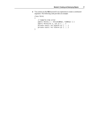 Module 9: Creating and Destroying Objects     17


You cannot use the this keyword in an expression to create a constructor
argument. The following code provides an example:
class Point
{
    // Compile-time error
    public Point( ) : this(X(this), Y(this)) { }
    public Point(int x, int y) { ... }
    private static int X(Point p) { ... }
    private static int Y(Point p) { ... }
}
 