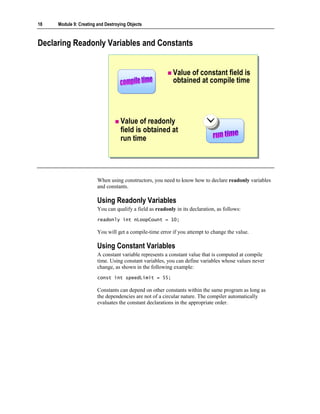 18   Module 9: Creating and Destroying Objects



Declaring Readonly Variables and Constants


                                                           Value of constant field is
                                                           obtained at compile time




                                   Value of readonly
                                   field is obtained at
                                   run time




                        When using constructors, you need to know how to declare readonly variables
                        and constants.

                        Using Readonly Variables
                        You can qualify a field as readonly in its declaration, as follows:
                        readonly int nLoopCount = 10;

                        You will get a compile-time error if you attempt to change the value.

                        Using Constant Variables
                        A constant variable represents a constant value that is computed at compile
                        time. Using constant variables, you can define variables whose values never
                        change, as shown in the following example:
                        const int speedLimit = 55;

                        Constants can depend on other constants within the same program as long as
                        the dependencies are not of a circular nature. The compiler automatically
                        evaluates the constant declarations in the appropriate order.
 