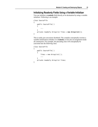 Module 9: Creating and Destroying Objects        21


Initializing Readonly Fields Using a Variable Initializer
You can initialize a readonly field directly at its declaration by using a variable
initializer. Following is an example:
class SourceFile
{
    public SourceFile( )
    {
        ...
    }
    private readonly ArrayList lines = new ArrayList( );
}

This is really just convenient shorthand. The compiler conceptually rewrites a
variable initialization (whether it is readonly or not) into an assignment inside
all constructors. For example, the preceding class will conceptually be
converted into the following class:
class SourceFile
{
    public SourceFile( )
    {
        lines = new ArrayList( );
        ...
    }
    private readonly ArrayList lines;
}
 