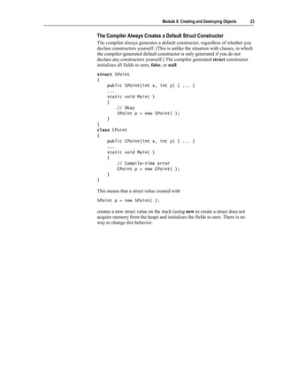 Module 9: Creating and Destroying Objects      23


The Compiler Always Creates a Default Struct Constructor
The compiler always generates a default constructor, regardless of whether you
declare constructors yourself. (This is unlike the situation with classes, in which
the compiler-generated default constructor is only generated if you do not
declare any constructors yourself.) The compiler generated struct constructor
initializes all fields to zero, false, or null.
struct SPoint
{
    public SPoint(int x, int y) { ... }
    ...
    static void Main( )
    {
        // Okay
        SPoint p = new SPoint( );
    }
}
class CPoint
{
    public CPoint(int x, int y) { ... }
    ...
    static void Main( )
    {
        // Compile-time error
        CPoint p = new CPoint( );
    }
}

This means that a struct value created with
SPoint p = new SPoint( );

creates a new struct value on the stack (using new to create a struct does not
acquire memory from the heap) and initializes the fields to zero. There is no
way to change this behavior.
 