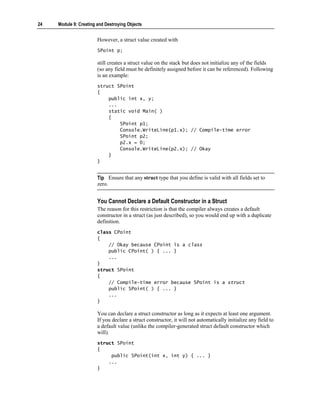 24   Module 9: Creating and Destroying Objects


                        However, a struct value created with
                        SPoint p;

                        still creates a struct value on the stack but does not initialize any of the fields
                        (so any field must be definitely assigned before it can be referenced). Following
                        is an example:
                        struct SPoint
                        {
                            public int x, y;
                            ...
                            static void Main( )
                            {
                                SPoint p1;
                                Console.WriteLine(p1.x); // Compile-time error
                                SPoint p2;
                                p2.x = 0;
                                Console.WriteLine(p2.x); // Okay
                            }
                        }


                        Tip Ensure that any struct type that you define is valid with all fields set to
                        zero.


                        You Cannot Declare a Default Constructor in a Struct
                        The reason for this restriction is that the compiler always creates a default
                        constructor in a struct (as just described), so you would end up with a duplicate
                        definition.
                        class CPoint
                        {
                            // Okay because CPoint is a class
                            public CPoint( ) { ... }
                            ...
                        }
                        struct SPoint
                        {
                            // Compile-time error because SPoint is a struct
                            public SPoint( ) { ... }
                            ...
                        }

                        You can declare a struct constructor as long as it expects at least one argument.
                        If you declare a struct constructor, it will not automatically initialize any field to
                        a default value (unlike the compiler-generated struct default constructor which
                        will).
                        struct SPoint
                        {
                             public SPoint(int x, int y) { ... }
                            ...
                        }
 