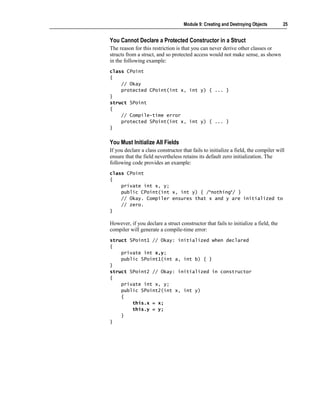 Module 9: Creating and Destroying Objects        25


You Cannot Declare a Protected Constructor in a Struct
The reason for this restriction is that you can never derive other classes or
structs from a struct, and so protected access would not make sense, as shown
in the following example:
class CPoint
{
    // Okay
    protected CPoint(int x, int y) { ... }
}
struct SPoint
{
    // Compile-time error
    protected SPoint(int x, int y) { ... }
}


You Must Initialize All Fields
If you declare a class constructor that fails to initialize a field, the compiler will
ensure that the field nevertheless retains its default zero initialization. The
following code provides an example:
class CPoint
{
    private int x, y;
    public CPoint(int x, int y) { /*nothing*/ }
    // Okay. Compiler ensures that x and y are initialized to
    // zero.
}

However, if you declare a struct constructor that fails to initialize a field, the
compiler will generate a compile-time error:
struct SPoint1 // Okay: initialized when declared
{
    private int x,y;
    public SPoint1(int a, int b) { }
}
struct SPoint2 // Okay: initialized in constructor
{
    private int x, y;
    public SPoint2(int x, int y)
    {
        this.x = x;
        this.y = y;
    }
}
 