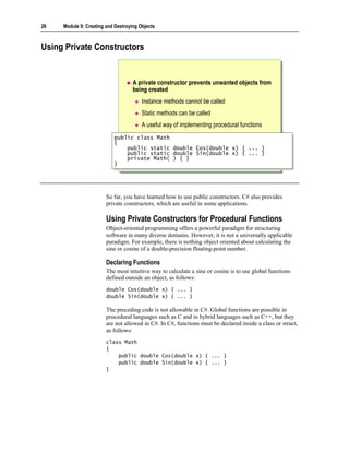 26   Module 9: Creating and Destroying Objects



Using Private Constructors


                                    A private constructor prevents unwanted objects from
                                    being created
                                        Instance methods cannot be called
                                        Static methods can be called
                                        A useful way of implementing procedural functions
                           public class Math
                            public class Math
                           {{
                               public static
                                public static       double
                                                     double   Cos(double
                                                              Cos(double     x)
                                                                             x)    { ...
                                                                                    { ...   }}
                               public static
                                public static       double
                                                     double   Sin(double
                                                              Sin(double     x)
                                                                              x)   { ...
                                                                                    { ...   }}
                               private Math(
                                private Math(       ) { }
                                                     ) { }
                           }}




                        So far, you have learned how to use public constructors. C# also provides
                        private constructors, which are useful in some applications.

                        Using Private Constructors for Procedural Functions
                        Object-oriented programming offers a powerful paradigm for structuring
                        software in many diverse domains. However, it is not a universally applicable
                        paradigm. For example, there is nothing object oriented about calculating the
                        sine or cosine of a double-precision floating-point number.

                        Declaring Functions
                        The most intuitive way to calculate a sine or cosine is to use global functions
                        defined outside an object, as follows:
                        double Cos(double x) { ... }
                        double Sin(double x) { ... }

                        The preceding code is not allowable in C#. Global functions are possible in
                        procedural languages such as C and in hybrid languages such as C++, but they
                        are not allowed in C#. In C#, functions must be declared inside a class or struct,
                        as follows:
                        class Math
                        {
                            public double Cos(double x) { ... }
                            public double Sin(double x) { ... }
                        }
 