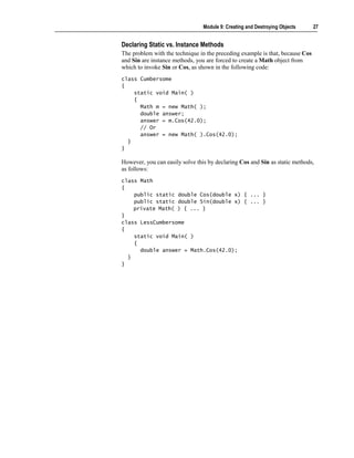 Module 9: Creating and Destroying Objects     27


Declaring Static vs. Instance Methods
The problem with the technique in the preceding example is that, because Cos
and Sin are instance methods, you are forced to create a Math object from
which to invoke Sin or Cos, as shown in the following code:
class Cumbersome
{
    static void Main( )
    {
      Math m = new Math( );
      double answer;
      answer = m.Cos(42.0);
      // Or
      answer = new Math( ).Cos(42.0);
  }
}

However, you can easily solve this by declaring Cos and Sin as static methods,
as follows:
class Math
{
    public static double Cos(double x) { ... }
    public static double Sin(double x) { ... }
    private Math( ) { ... }
}
class LessCumbersome
{
    static void Main( )
    {
      double answer = Math.Cos(42.0);
  }
}
 