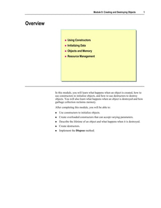 Module 9: Creating and Destroying Objects    1



Overview


                      Using Constructors
                      Initializing Data
                      Objects and Memory
                      Resource Management




           In this module, you will learn what happens when an object is created, how to
           use constructors to initialize objects, and how to use destructors to destroy
           objects. You will also learn what happens when an object is destroyed and how
           garbage collection reclaims memory.
           After completing this module, you will be able to:
              Use constructors to initialize objects.
              Create overloaded constructors that can accept varying parameters.
              Describe the lifetime of an object and what happens when it is destroyed.
              Create destructors.
              Implement the Dispose method.
 