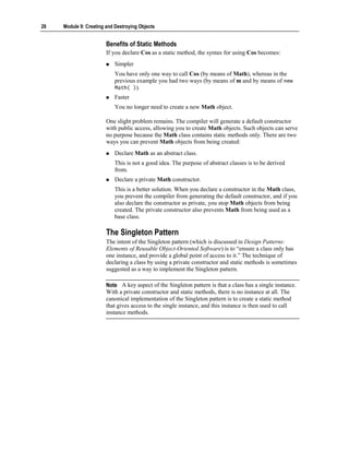 28   Module 9: Creating and Destroying Objects


                        Benefits of Static Methods
                        If you declare Cos as a static method, the syntax for using Cos becomes:
                            Simpler
                            You have only one way to call Cos (by means of Math), whereas in the
                            previous example you had two ways (by means of m and by means of new
                            Math( )).
                            Faster
                            You no longer need to create a new Math object.

                        One slight problem remains. The compiler will generate a default constructor
                        with public access, allowing you to create Math objects. Such objects can serve
                        no purpose because the Math class contains static methods only. There are two
                        ways you can prevent Math objects from being created:
                            Declare Math as an abstract class.
                            This is not a good idea. The purpose of abstract classes is to be derived
                            from.
                            Declare a private Math constructor.
                            This is a better solution. When you declare a constructor in the Math class,
                            you prevent the compiler from generating the default constructor, and if you
                            also declare the constructor as private, you stop Math objects from being
                            created. The private constructor also prevents Math from being used as a
                            base class.

                        The Singleton Pattern
                        The intent of the Singleton pattern (which is discussed in Design Patterns:
                        Elements of Reusable Object-Oriented Software) is to “ensure a class only has
                        one instance, and provide a global point of access to it.” The technique of
                        declaring a class by using a private constructor and static methods is sometimes
                        suggested as a way to implement the Singleton pattern.

                        Note A key aspect of the Singleton pattern is that a class has a single instance.
                        With a private constructor and static methods, there is no instance at all. The
                        canonical implementation of the Singleton pattern is to create a static method
                        that gives access to the single instance, and this instance is then used to call
                        instance methods.
 