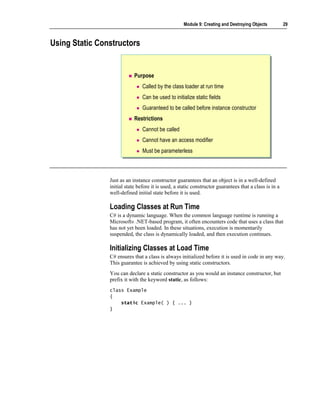 Module 9: Creating and Destroying Objects          29



Using Static Constructors


                            Purpose
                                Called by the class loader at run time
                                Can be used to initialize static fields
                                Guaranteed to be called before instance constructor
                            Restrictions
                                Cannot be called
                                Cannot have an access modifier
                                Must be parameterless



                Just as an instance constructor guarantees that an object is in a well-defined
                initial state before it is used, a static constructor guarantees that a class is in a
                well-defined initial state before it is used.

                Loading Classes at Run Time
                C# is a dynamic language. When the common language runtime is running a
                Microsoft® .NET-based program, it often encounters code that uses a class that
                has not yet been loaded. In these situations, execution is momentarily
                suspended, the class is dynamically loaded, and then execution continues.

                Initializing Classes at Load Time
                C# ensures that a class is always initialized before it is used in code in any way.
                This guarantee is achieved by using static constructors.
                You can declare a static constructor as you would an instance constructor, but
                prefix it with the keyword static, as follows:
                class Example
                {
                    static Example( ) { ... }
                }
 