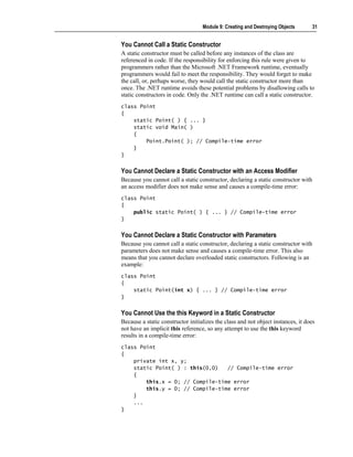 Module 9: Creating and Destroying Objects      31


You Cannot Call a Static Constructor
A static constructor must be called before any instances of the class are
referenced in code. If the responsibility for enforcing this rule were given to
programmers rather than the Microsoft .NET Framework runtime, eventually
programmers would fail to meet the responsibility. They would forget to make
the call, or, perhaps worse, they would call the static constructor more than
once. The .NET runtime avoids these potential problems by disallowing calls to
static constructors in code. Only the .NET runtime can call a static constructor.
class Point
{
    static Point( ) { ... }
    static void Main( )
    {
        Point.Point( ); // Compile-time error
    }
}


You Cannot Declare a Static Constructor with an Access Modifier
Because you cannot call a static constructor, declaring a static constructor with
an access modifier does not make sense and causes a compile-time error:
class Point
{
    public static Point( ) { ... } // Compile-time error
}


You Cannot Declare a Static Constructor with Parameters
Because you cannot call a static constructor, declaring a static constructor with
parameters does not make sense and causes a compile-time error. This also
means that you cannot declare overloaded static constructors. Following is an
example:
class Point
{
    static Point(int x) { ... } // Compile-time error
}


You Cannot Use the this Keyword in a Static Constructor
Because a static constructor initializes the class and not object instances, it does
not have an implicit this reference, so any attempt to use the this keyword
results in a compile-time error:
class Point
{
    private int x, y;
    static Point( ) : this(0,0)   // Compile-time error
    {
        this.x = 0; // Compile-time error
        this.y = 0; // Compile-time error
    }
    ...
}
 