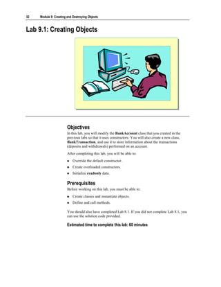 32   Module 9: Creating and Destroying Objects



Lab 9.1: Creating Objects




                        Objectives
                        In this lab, you will modify the BankAccount class that you created in the
                        previous labs so that it uses constructors. You will also create a new class,
                        BankTransaction, and use it to store information about the transactions
                        (deposits and withdrawals) performed on an account.
                        After completing this lab, you will be able to:
                            Override the default constructor.
                            Create overloaded constructors.
                            Initialize readonly data.

                        Prerequisites
                        Before working on this lab, you must be able to:
                            Create classes and instantiate objects.
                            Define and call methods.

                        You should also have completed Lab 8.1. If you did not complete Lab 8.1, you
                        can use the solution code provided.

                        Estimated time to complete this lab: 60 minutes
 