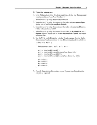 Module 9: Creating and Destroying Objects       35


   To test the constructors
1. In the Main method of the CreateAccount class, define four BankAccount
   variables called acc1, acc2, acc3, and acc4.
2. Instantiate acc1 by using the default constructor.
3. Instantiate acc2 by using the constructor that takes only an AccountType.
   Set the type of acc2 to AccountType.Deposit.
4. Instantiate acc3 by using the constructor that takes only a decimal balance.
   Set the balance of acc3 to 100.
5. Instantiate acc4 by using the constructor that takes an AccountType and a
   decimal balance. Set the type of acc4 to AccountType.Deposit, and set the
   balance to 500.
6. Use the Write method (supplied with the CreateAccount class) to display
   the contents of each account one by one. The completed code is as follows:
   static void Main( )
   {
      BankAccount acc1, acc2, acc3, acc4;

       acc1   =   new   BankAccount( );
       acc2   =   new   BankAccount(AccountType.Deposit);
       acc3   =   new   BankAccount(100);
       acc4   =   new   BankAccount(AccountType.Deposit, 500);

       Write(acc1);
       Write(acc2);
       Write(acc3);
       Write(acc4);
   }

7. Compile the project and correct any errors. Execute it, and check that the
   output is as expected.
 