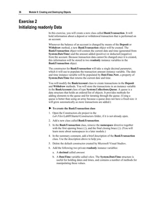 36    Module 9: Creating and Destroying Objects



Exercise 2
Initializing readonly Data
                         In this exercise, you will create a new class called BankTransaction. It will
                         hold information about a deposit or withdrawal transaction that is performed on
                         an account.
                         Whenever the balance of an account is changed by means of the Deposit or
                         Withdraw method, a new BankTransaction object will be created. The
                         BankTransaction object will contain the current date and time (generated from
                         System.DateTime) and the amount added (positive) or deducted (negative)
                         from the account. Because transaction data cannot be changed once it is created,
                         this information will be stored in two readonly instance variables in the
                         BankTransaction object.
                         The constructor for BankTransaction will take a single decimal parameter,
                         which it will use to populate the transaction amount instance variable. The date
                         and time instance variable will be populated by DateTime.Now, a property of
                         System.DateTime that returns the current date and time.
                         You will modify the BankAccount class to create transactions in the Deposit
                         and Withdraw methods. You will store the transactions in an instance variable
                         in the BankAccount class of type System.Collections.Queue. A queue is a
                         data structure that holds an ordered list of objects. It provides methods for
                         adding elements to the queue and for iterating through the queue. (Using a
                         queue is better than using an array because a queue does not have a fixed size: it
                         will grow automatically as more transactions are added.)

                             To create the BankTransaction class
                         1. Open the Constructors.sln project in the
                            Lab FilesLab09StarterConstructors folder, if it is not already open.
                         2. Add a new class called BankTransaction.
                         3. In the BankTransaction class, remove the namespace directive together
                            with the first opening brace ({), and the final closing brace (}). (You will
                            learn more about namespaces in a later module.)
                         4. In the summary comment, add a brief description of the BankTransaction
                            class. Use the description above to help you.
                         5. Delete the default constructor created by Microsoft Visual Studio®.
                         6. Add the following two private readonly instance variables:
                             a. A decimal called amount.
                             b. A DateTime variable called when. The System.DateTime structure is
                                useful for holding dates and times, and contains a number of methods for
                                manipulating these values.
 