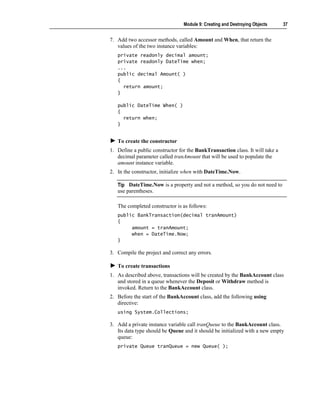 Module 9: Creating and Destroying Objects     37


7. Add two accessor methods, called Amount and When, that return the
   values of the two instance variables:
   private readonly decimal amount;
   private readonly DateTime when;
   ...
   public decimal Amount( )
   {
     return amount;
   }

   public DateTime When( )
   {
     return when;
   }


   To create the constructor
1. Define a public constructor for the BankTransaction class. It will take a
   decimal parameter called tranAmount that will be used to populate the
   amount instance variable.
2. In the constructor, initialize when with DateTime.Now.

   Tip DateTime.Now is a property and not a method, so you do not need to
   use parentheses.

   The completed constructor is as follows:
   public BankTransaction(decimal tranAmount)
   {
        amount = tranAmount;
        when = DateTime.Now;
   }

3. Compile the project and correct any errors.

   To create transactions
1. As described above, transactions will be created by the BankAccount class
   and stored in a queue whenever the Deposit or Withdraw method is
   invoked. Return to the BankAccount class.
2. Before the start of the BankAccount class, add the following using
   directive:
   using System.Collections;

3. Add a private instance variable call tranQueue to the BankAccount class.
   Its data type should be Queue and it should be initialized with a new empty
   queue:
   private Queue tranQueue = new Queue( );
 