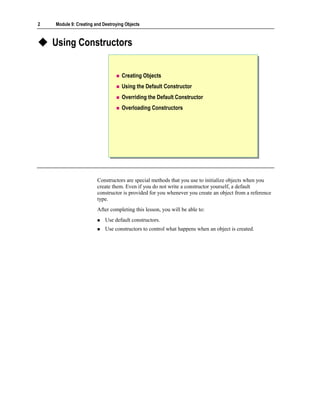 2   Module 9: Creating and Destroying Objects



    Using Constructors


                                    Creating Objects
                                    Using the Default Constructor
                                    Overriding the Default Constructor
                                    Overloading Constructors




                        Constructors are special methods that you use to initialize objects when you
                        create them. Even if you do not write a constructor yourself, a default
                        constructor is provided for you whenever you create an object from a reference
                        type.
                        After completing this lesson, you will be able to:
                            Use default constructors.
                            Use constructors to control what happens when an object is created.
 