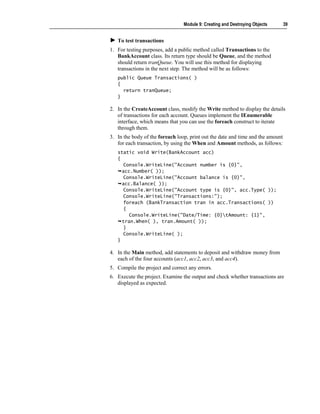 Module 9: Creating and Destroying Objects       39


   To test transactions
1. For testing purposes, add a public method called Transactions to the
   BankAccount class. Its return type should be Queue, and the method
   should return tranQueue. You will use this method for displaying
   transactions in the next step. The method will be as follows:
   public Queue Transactions( )
   {
     return tranQueue;
   }

2. In the CreateAccount class, modify the Write method to display the details
   of transactions for each account. Queues implement the IEnumerable
   interface, which means that you can use the foreach construct to iterate
   through them.
3. In the body of the foreach loop, print out the date and time and the amount
   for each transaction, by using the When and Amount methods, as follows:
   static void Write(BankAccount acc)
   {
      Console.WriteLine("Account number is {0}",
     acc.Number( ));
      Console.WriteLine("Account balance is {0}",
     acc.Balance( ));
      Console.WriteLine("Account type is {0}", acc.Type( ));
      Console.WriteLine("Transactions:");
      foreach (BankTransaction tran in acc.Transactions( ))
      {
        Console.WriteLine("Date/Time: {0}tAmount: {1}",
     tran.When( ), tran.Amount( ));
      }
      Console.WriteLine( );
   }

4. In the Main method, add statements to deposit and withdraw money from
   each of the four accounts (acc1, acc2, acc3, and acc4).
5. Compile the project and correct any errors.
6. Execute the project. Examine the output and check whether transactions are
   displayed as expected.
 