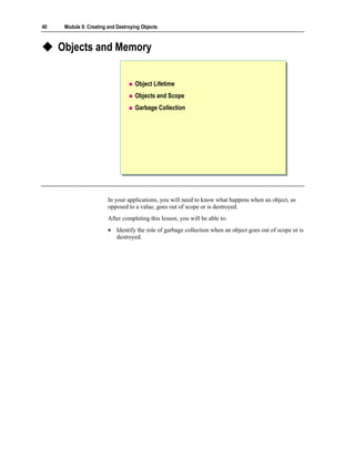 40    Module 9: Creating and Destroying Objects



     Objects and Memory


                                     Object Lifetime
                                     Objects and Scope
                                     Garbage Collection




                         In your applications, you will need to know what happens when an object, as
                         opposed to a value, goes out of scope or is destroyed.
                         After completing this lesson, you will be able to:
                         • Identify the role of garbage collection when an object goes out of scope or is
                           destroyed.
 