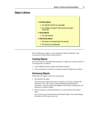 Module 9: Creating and Destroying Objects       41



Object Lifetime


                             Creating objects
                                 You allocate memory by using new
                                 You initialize an object in that memory by using a
                                 constructor
                             Using objects
                                 You call methods
                             Destroying objects
                                 The object is converted back into memory
                                 The memory is de-allocated



                  In C#, destroying an object is a two-step process that corresponds to and
                  reverses the two-step object creation process.

                  Creating Objects
                  In the first section, you learned that creating a C# object for a reference type is a
                  two-step process, as follows:
                  1. Use the new keyword to acquire and allocate memory.
                  2. Call a constructor to turn the raw memory acquired by new into an object.

                  Destroying Objects
                  Destroying a C# object is also a two-step process:
                  1. De-initialize the object.
                     This converts the object back into raw memory. In C# this is done by the
                     destructor. This is the reverse of the initialization performed by the
                     constructor. You can control what happens in this step by writing your own
                     destructor or finalize method.
                  2. The raw memory is de-allocated; that is, it is given back to the memory
                     heap.
                     This is the reverse of the allocation performed by new. You cannot change
                     the behavior of this step in any way.
 