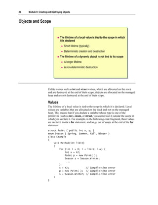 42   Module 9: Creating and Destroying Objects



Objects and Scope


                                    The lifetime of a local value is tied to the scope in which
                                    it is declared
                                        Short lifetime (typically)
                                        Deterministic creation and destruction
                                    The lifetime of a dynamic object is not tied to its scope
                                        A longer lifetime
                                        A non-deterministic destruction




                        Unlike values such as int and struct values, which are allocated on the stack
                        and are destroyed at the end of their scope, objects are allocated on the managed
                        heap and are not destroyed at the end of their scope.

                        Values
                        The lifetime of a local value is tied to the scope in which it is declared. Local
                        values are variables that are allocated on the stack and not on the managed
                        heap. This means that if you declare a variable whose type is one of the
                        primitives (such as int), enum, or struct, you cannot use it outside the scope in
                        which you declare it. For example, in the following code fragment, three values
                        are declared inside a for statement, and so go out of scope at the end of the for
                        statement:
                        struct Point { public int x, y; }
                        enum Season { Spring, Summer, Fall, Winter               }
                        class Example
                        {
                            void Method(int limit)
                            {
                                for (int i = 0; i < limit; i++) {
                                    int x = 42;
                                    Point p = new Point( );
                                    Season s = Season.Winter;
                                     ...
                                }
                                x = 42;            // Compile-time               error
                                p = new Point( ); // Compile-time                error
                                s = Season.Winter; // Compile-time               error
                            }
                        }
 