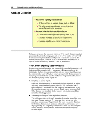 44   Module 9: Creating and Destroying Objects



Garbage Collection

                                   You cannot explicitly destroy objects
                                       C# does not have an opposite of new (such as delete)
                                       This is because an explicit delete function is a prime
                                       source of errors in other languages
                                   Garbage collection destroys objects for you
                                       It finds unreachable objects and destroys them for you
                                       It finalizes them back to raw unused heap memory
                                       It typically does this when memory becomes low




                        So far, you have seen that you create objects in C# in exactly the same way that
                        you create objects in other languages, such as C++. You use the new keyword
                        to allocate memory from the heap, and you call a constructor to convert that
                        memory into an object. However, as far as the method for the destruction of
                        objects, there is no similarity between C# and its predecessors.

                        You Cannot Explicitly Destroy Objects
                        In many programming languages, you can explicitly control when an object will
                        be destroyed. For example, in C++ you can use a delete expression to de-
                        initialize (or finalize) the object (turn it back into raw memory) and then return
                        the memory to the heap. In C#, there is no way to explicitly destroy objects. In
                        many ways, this restriction is a useful one because programmers often misuse
                        the ability to explicitly destroy objects by:
                            Forgetting to destroy objects.
                            If you had the responsibility for writing the code that destroyed an object,
                            you might sometimes forget to write the code. This can happen in C++
                            code, and this is a problematic bug that causes the user’s computer to get
                            slower as the program uses more memory. This is known as memory leak.
                            Often the only way to reclaim the lost memory is to shut down and then
                            restart the offending program.
                            Attempting to destroy the same object more than once.
                            You might sometimes accidentally attempt to destroy the same object more
                            than once. This can happen in C++ code, and it is a serious bug with
                            undefined consequences. The problem is that when you destroy the object
                            the first time, the memory is reclaimed and can be used to create a new
                            object, probably of a completely different class. When you then attempt to
                            destroy the object the second time, the memory refers to a completely
                            different object.
 