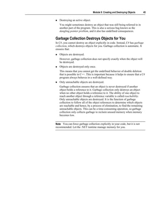 Module 9: Creating and Destroying Objects       45


   Destroying an active object.
   You might sometimes destroy an object that was still being referred to in
   another part of the program. This is also a serious bug known as the
   dangling pointer problem, and it also has undefined consequences.

Garbage Collection Destroys Objects for You
In C#, you cannot destroy an object explicitly in code. Instead, C# has garbage
collection, which destroys objects for you. Garbage collection is automatic. It
ensures that:
   Objects are destroyed.
   However, garbage collection does not specify exactly when the object will
   be destroyed.
   Objects are destroyed only once.
   This means that you cannot get the undefined behavior of double deletion
   that is possible in C++. This is important because it helps to ensure that a C#
   program always behaves in a well-defined way.
   Only unreachable objects are destroyed.
   Garbage collection ensures that an object is never destroyed if another
   object holds a reference to it. Garbage collection only destroys an object
   when no other object holds a reference to it. The ability of one object to
   reach another object through a reference variable is called reachability.
   Only unreachable objects are destroyed. It is the function of garbage
   collection to follow all of the object references to determine which objects
   are reachable and hence, by a process of elimination, to find the remaining
   unreachable objects. This can be a time-consuming operation, so garbage
   collection only collects garbage to reclaim unused memory when memory
   becomes low.


Note You can force garbage collection explicitly in your code, but it is not
recommended. Let the .NET runtime manage memory for you.
 
