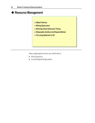 46    Module 9: Creating and Destroying Objects



     Resource Management


                                     Object Cleanup
                                     Writing Destructors
                                     Warnings About Destructor Timing
                                     IDisposable Interface and Dispose Method
                                     The using Statement in C#




                         After completing this section, you will be able to:
                             Write destructors.
                             Use the Disposal design pattern.
 