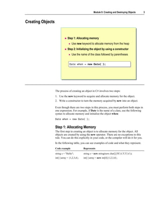 Module 9: Creating and Destroying Objects      3



Creating Objects


                                Step 1: Allocating memory
                                    Use new keyword to allocate memory from the heap
                                Step 2: Initializing the object by using a constructor
                                    Use the name of the class followed by parentheses


                                  Date when = new Date( );
                                  Date when = new Date( );




                   The process of creating an object in C# involves two steps:
                   1. Use the new keyword to acquire and allocate memory for the object.
                   2. Write a constructor to turn the memory acquired by new into an object.

                   Even though there are two steps in this process, you must perform both steps in
                   one expression. For example, if Date is the name of a class, use the following
                   syntax to allocate memory and initialize the object when:
                   Date when = new Date( );


                   Step 1: Allocating Memory
                   The first step in creating an object is to allocate memory for the object. All
                   objects are created by using the new operator. There are no exceptions to this
                   rule. You can do this explicitly in your code, or the compiler will do it for you.
                   In the following table, you can see examples of code and what they represent.
                   Code example                Represents

                   string s = "Hello";         string s = new string(new char[]{'H','e','l','l','o'});
                   int[ ] array = {1,2,3,4};   int[ ] array = new int[4]{1,2,3,4};
 