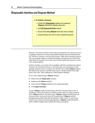 50   Module 9: Creating and Destroying Objects



IDisposable Interface and Dispose Method

                                   To reclaim a resource:
                                       Inherit from IDisposable Interface and implement
                                       Dispose method that releases resources
                                       Call GC.SuppressFinalize method
                                       Ensure that calling Dispose more than once is benign
                                       Ensure that you do not try to use a reclaimed resource




                        Memory is the most common resource that your programs use, and you can rely
                        on garbage collection to reclaim unreachable memory when the heap becomes
                        low. However, memory is not the only resource. Other fairly common resources
                        that your program might use include file handles and mutex locks. Often these
                        other kinds of resources are in much more limited supply than memory or need
                        to be released quickly.
                        In these situations, you cannot rely on garbage collection to perform the release
                        by means of a destructor because, as you have seen, you cannot know when
                        garbage collection will run. Instead, you should write a public Dispose method
                        that releases the resource, and then make sure to call this method at the right
                        point in the code. These methods are called Disposal Methods.
                        In C#, when implementing a Dispose Method:
                            Inherit from the IDisposable interface
                            Implement the Dispose method
                            Ensure that the Dispose Method can be called repeatedly
                            Call SuppressFinalize

                        A type’s Dispose method should release all of the resources that it owns. It
                        should also release all resources owned by its base types by calling its parent
                        type’s Dispose method. The parent type’s Dispose method should release all
                        resources that it owns and in turn call its parent type’s Dispose method,
                        propagating this pattern through the hierarchy of base types. To ensure that
                        resources are always cleaned up appropriately, a Dispose method should be
                        safely callable multiple times without throwing an exception.
 