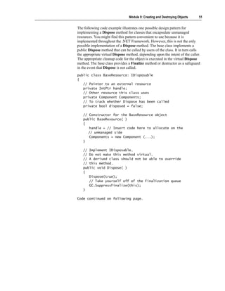 Module 9: Creating and Destroying Objects     51


The following code example illustrates one possible design pattern for
implementing a Dispose method for classes that encapsulate unmanaged
resources. You might find this pattern convenient to use because it is
implemented throughout the .NET Framework. However, this is not the only
possible implementation of a Dispose method. The base class implements a
public Dispose method that can be called by users of the class. It in turn calls
the appropriate virtual Dispose method, depending upon the intent of the caller.
The appropriate cleanup code for the object is executed in the virtual Dispose
method. The base class provides a Finalize method or destructor as a safeguard
in the event that Dispose is not called.
public class BaseResource: IDisposable
{
   // Pointer to an external resource
   private IntPtr handle;
   // Other resource this class uses
   private Component Components;
   // To track whether Dispose has been called
   private bool disposed = false;

   // Constructor for the BaseResource object
   public BaseResource( )
   {
      handle = // Insert code here to allocate on the
      // unmanaged side
      Components = new Component (...);
   }

   // Implement IDisposable.
   // Do not make this method virtual.
   // A derived class should not be able to override
   // this method.
   public void Dispose( )
   {
      Dispose(true);
      // Take yourself off of the Finalization queue
      GC.SuppressFinalize(this);
   }

Code continued on following page.
 