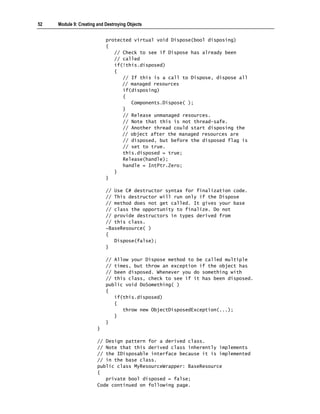 52   Module 9: Creating and Destroying Objects


                            protected virtual void Dispose(bool disposing)
                            {
                               // Check to see if Dispose has already been
                               // called
                               if(!this.disposed)
                               {
                                  // If this is a call to Dispose, dispose all
                                  // managed resources
                                  if(disposing)
                                  {
                                     Components.Dispose( );
                                  }
                                  // Release unmanaged resources.
                                  // Note that this is not thread-safe.
                                  // Another thread could start disposing the
                                  // object after the managed resources are
                                  // disposed, but before the disposed flag is
                                  // set to true.
                                  this.disposed = true;
                                  Release(handle);
                                  handle = IntPtr.Zero;
                               }
                            }

                            // Use C# destructor syntax for finalization code.
                            // This destructor will run only if the Dispose
                            // method does not get called. It gives your base
                            // class the opportunity to finalize. Do not
                            // provide destructors in types derived from
                            // this class.
                            ~BaseResource( )
                            {
                               Dispose(false);
                            }

                            // Allow your Dispose method to be called multiple
                            // times, but throw an exception if the object has
                            // been disposed. Whenever you do something with
                            // this class, check to see if it has been disposed.
                            public void DoSomething( )
                            {
                               if(this.disposed)
                               {
                                  throw new ObjectDisposedException(...);
                               }
                            }
                        }

                        // Design pattern for a derived class.
                        // Note that this derived class inherently implements
                        // the IDisposable interface because it is implemented
                        // in the base class.
                        public class MyResourceWrapper: BaseResource
                        {
                           private bool disposed = false;
                        Code continued on following page.
 