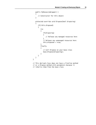 Module 9: Creating and Destroying Objects   53


    public MyResourceWrapper( )
    {
       // Constructor for this object
    }

    protected override void Dispose(bool disposing)
    {
       if(!this.disposed)
       {
          try
          {
              if(disposing)
              {
                 // Release any managed resources here
              }
              // Release any unmanaged resources here
              this.disposed = true;
          }
          finally
          {
              // Call Dispose on your base class
              base.Dispose(disposing);
          }
       }
    }
}

// This derived class does not have a Finalize method
// or a Dispose method with parameters because it
// inherits them from the base class
 