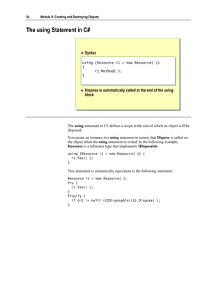 54   Module 9: Creating and Destroying Objects



The using Statement in C#


                                    Syntax

                                  using (Resource r1 = new Resource( ))
                                   using (Resource r1 = new Resource( ))
                                  {{
                                        r1.Method( );
                                         r1.Method( );
                                  }}



                                    Dispose is automatically called at the end of the using
                                    block




                        The using statement in C# defines a scope at the end of which an object will be
                        disposed.
                        You create an instance in a using statement to ensure that Dispose is called on
                        the object when the using statement is exited. In the following example,
                        Resource is a reference type that implements IDisposable:
                        using (Resource r1 = new Resource( )) {
                          r1.Test( );
                        }

                        This statement is semantically equivalent to the following statement:
                        Resource r1 = new Resource( );
                        try {
                          r1.Test( );
                        }
                        finally {
                          if (r1 != null) ((IDisposable)r1).Dispose( );
                        }
 